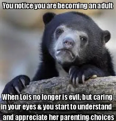You notice you are becoming an adult When Lois no longer is evil, but caring in