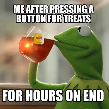 Me after pressing a button for treats for hours on end