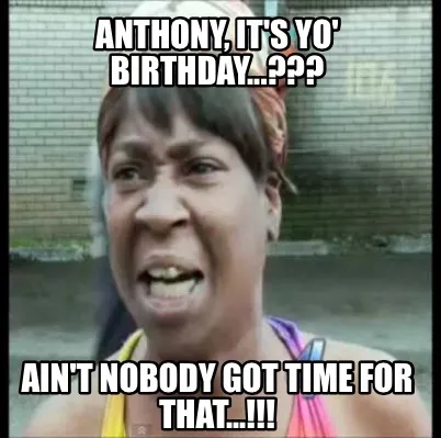 Anthony, it's yo' birthday...??? Ain't nobody got time for that...!!!