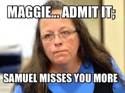 Maggie... Admit it; Samuel misses you more