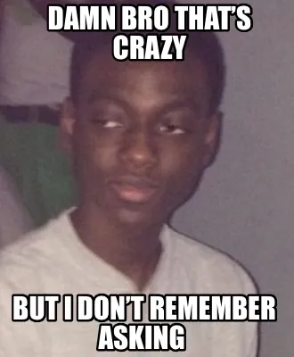 Funny Damn bro that’s crazy but i don’t remember asking