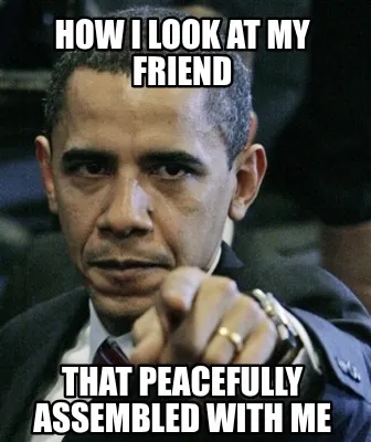 Funny how I look at my friend that peacefully assembled with me