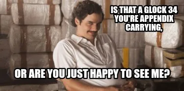 Funny IS THAT A GLOCK 34 YOU'RE APPENDIX CARRYING, OR ARE YOU JUST HAPPY TO SEE ME?