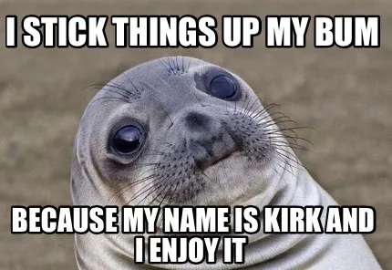Funny I stick things up my bum Because my name is Kirk and I enjoy it