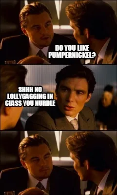 Do you like pumpernickel? SHHH NO LOLLYGAGGING IN CLASS YOU NURDLE