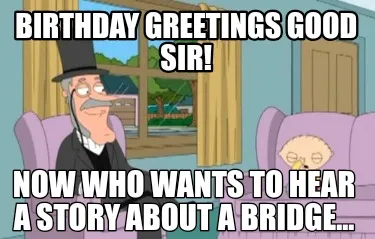 Birthday greetings good sir! Now who wants to hear a story about a bridge...