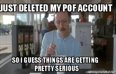 JUST DELETED MY POF ACCOUNT SO I GUESS THINGS ARE GETTING PRETTY SERIOUS