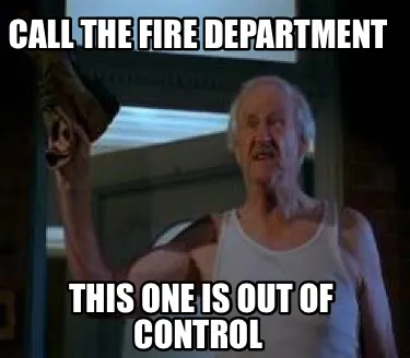 Call the fire department This one is out of control