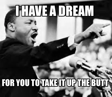 Funny I have a dream For you to take it up the butt