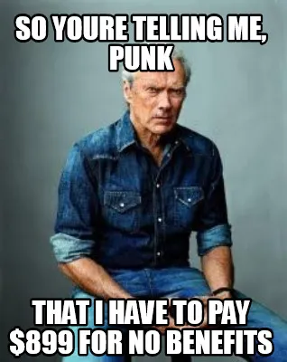Funny so youre telling me, punk that i have to pay $899 for no benefits