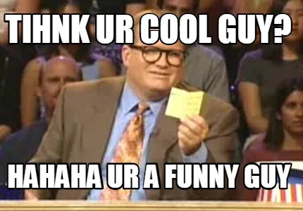 Tihnk ur cool guy? hahaha ur a funny guy