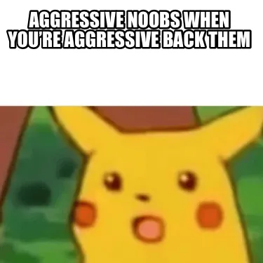 Aggressive noobs when you’re aggressive back them