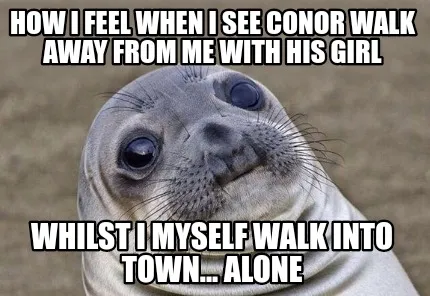 Funny How i feel when i see conor walk away from me with his girl Whilst i myself walk