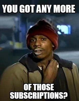 Funny You got any more of those subscriptions?
