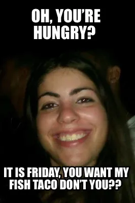 Oh, you’re hungry? It is Friday, you want my fish taco don’t you??