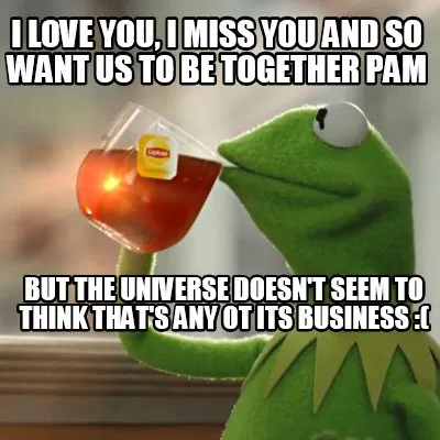 Funny I love you, I miss you and so want us to be together Pam But the universe doesn'