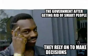 The government after geting rid of smart people they rely on to make decisions