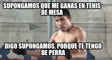 Supongamos que me ganas en Tenis de mesa Digo supongamos, porque te tengo de per
