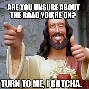 Are you unsure about the road you’re on? Turn to me, I gotcha.