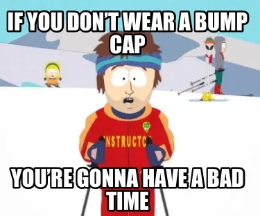 If you don’t wear a bump cap You’re gonna have a bad time