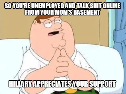 Funny so you're unemployed and talk shit online from your mom's basement Hillary appre