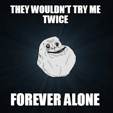 Funny they wouldn't try me twice forever alone