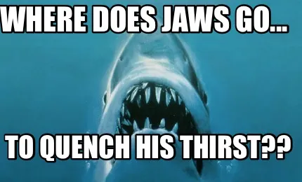 Funny Where does Jaws go... To quench his thirst??