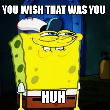 Funny YOU WISH THAT WAS YOU HUH