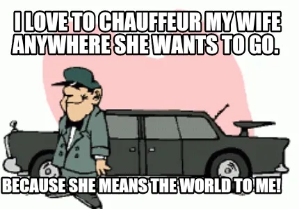 Funny I love to Chauffeur my wife anywhere she wants to go. Because she means the wor