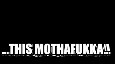...this mothafukka...
