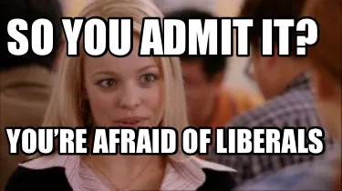 Funny So you admit it? You’re afraid of liberals