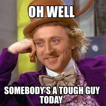 Oh well Somebody’s a tough guy today