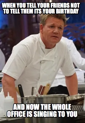 When you tell your friends not to tell them its your birthday and now the whole