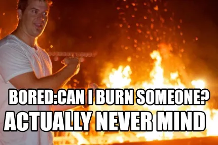 Bored:can i burn someone? Actually never mind