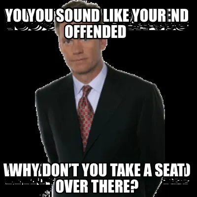 You sound like your offended Why don’t you take a seat over there?