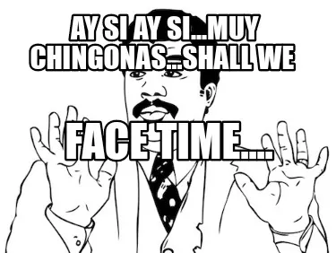 Ay si ay si...muy chingonas...shall we face time....