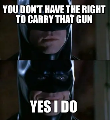 Funny You don't have the right to carry that gun Yes I do