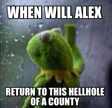 When will alex Return to this hellhole of a county
