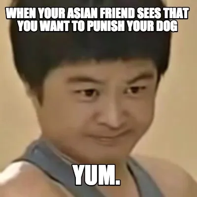 When your asian friend sees that you want to punish your dog yum.