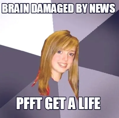 Brain damaged by news pfft get a life