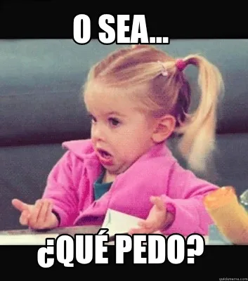 O sea... ¿Qué pedo?