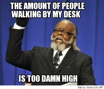 THE AMOUNT OF PEOPLE IS TOO DAMN HIGH WALKING BY MY DESK