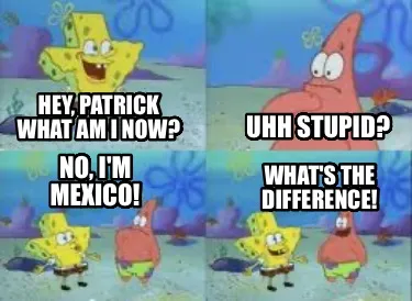 Funny Hey, Patrick what am I now? uhh stupid? No, i'm mexico! what's the difference!