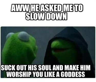 Aww he asked me to slow down Suck out his soul and make him worship you like a