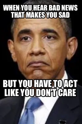 Funny When you hear bad news that makes you sad But you have to act like you don't car