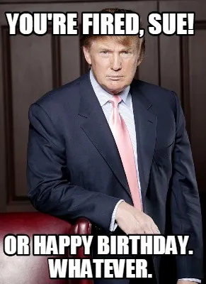 You're fired, sue! Or happy birthday. Whatever.
