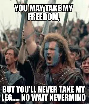 You may take my freedom, But you'll never take my leg..... No wait nevermind