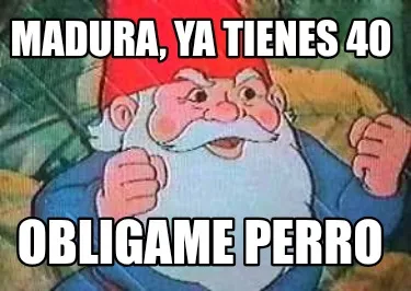 Madura, ya tienes 40 Obligame perro