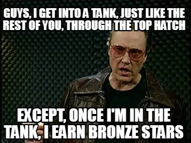 GUYS, I GET INTO A TANK, JUST LIKE THE REST OF YOU, THROUGH THE TOP HATCH EXCEPT