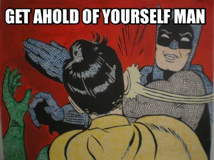 GET AHOLD OF YOURSELF MAN